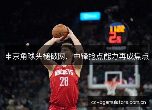 申京角球头槌破网，中锋抢点能力再成焦点